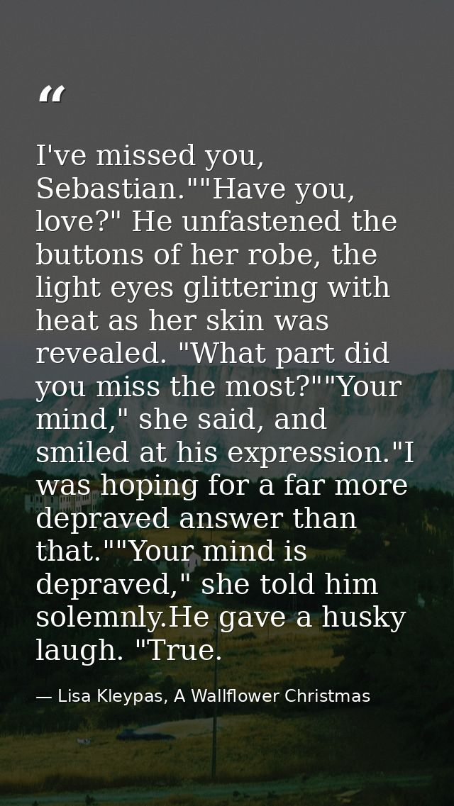I've missed you, Sebastian.""Have you, love?" He unfastened the buttons of her robe, the light eyes glittering with heat — Lisa Kleypas, A Wallflower Christmas