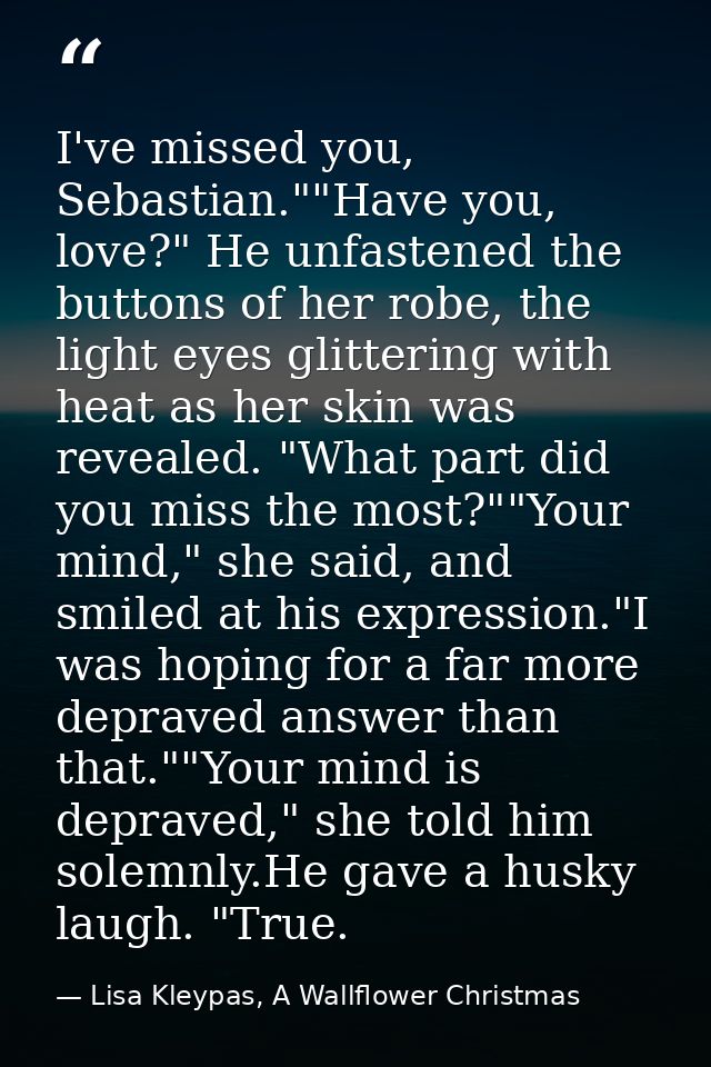 I've missed you, Sebastian.""Have you, love?" He unfastened the buttons of her robe, the light eyes glittering with heat — Lisa Kleypas, A Wallflower Christmas