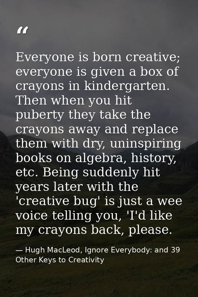 Everyone is born creative; everyone is given a box of crayons in kindergarten. Then when you hit puberty they take the c — Hugh MacLeod, Ignore Everybody: and 39 Other Keys to Creativity