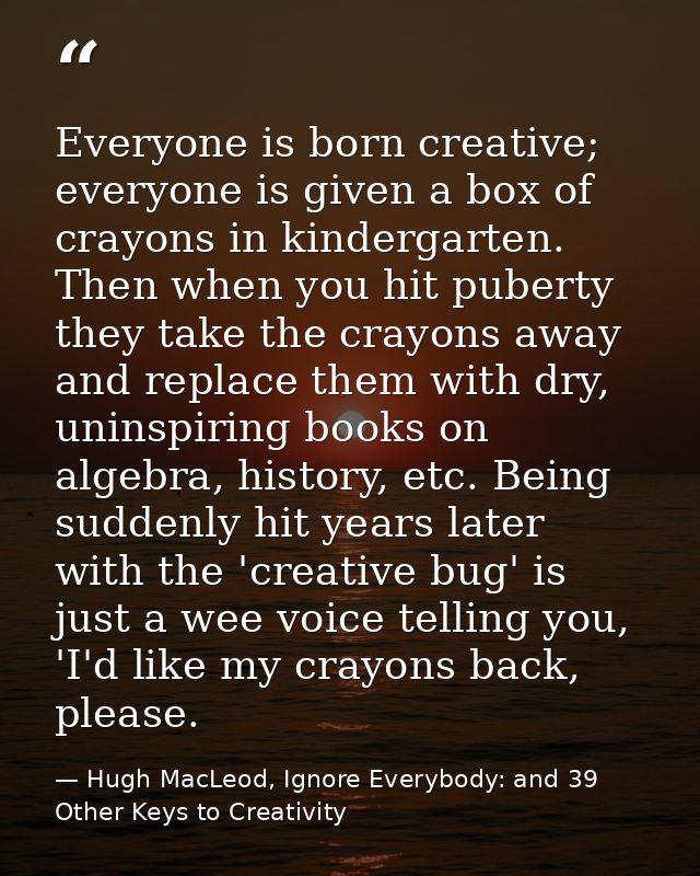 Everyone is born creative; everyone is given a box of crayons in kindergarten. Then when you hit puberty they take the c — Hugh MacLeod, Ignore Everybody: and 39 Other Keys to Creativity