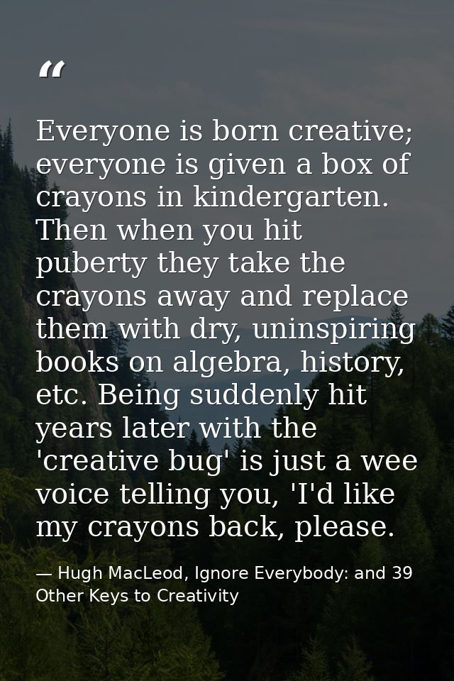 Everyone is born creative; everyone is given a box of crayons in kindergarten. Then when you hit puberty they take the c — Hugh MacLeod, Ignore Everybody: and 39 Other Keys to Creativity