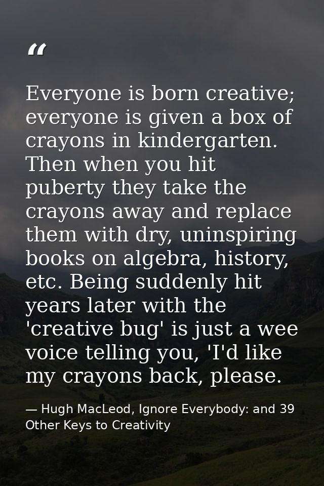 Everyone is born creative; everyone is given a box of crayons in kindergarten. Then when you hit puberty they take the c — Hugh MacLeod, Ignore Everybody: and 39 Other Keys to Creativity