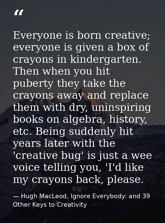 Everyone is born creative; everyone is given a box of crayons in kindergarten. Then when you hit puberty they take the c — Hugh MacLeod, Ignore Everybody: and 39 Other Keys to Creativity