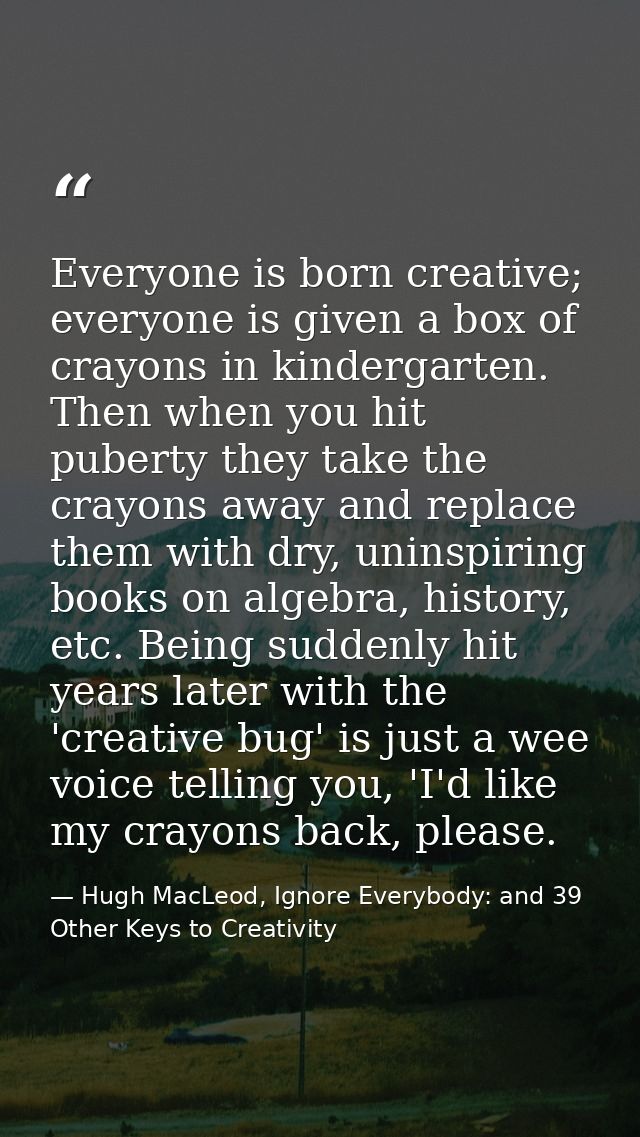 Everyone is born creative; everyone is given a box of crayons in kindergarten. Then when you hit puberty they take the c — Hugh MacLeod, Ignore Everybody: and 39 Other Keys to Creativity