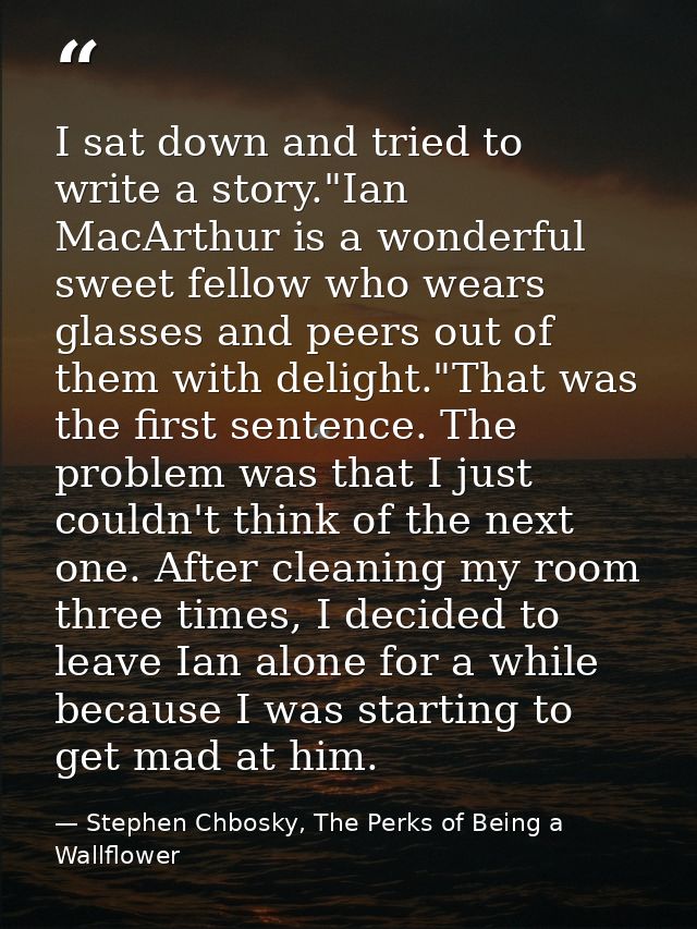 I sat down and tried to write a story."Ian MacArthur is a wonderful sweet fellow who wears glasses and peers out of them — Stephen Chbosky, The Perks of Being a Wallflower