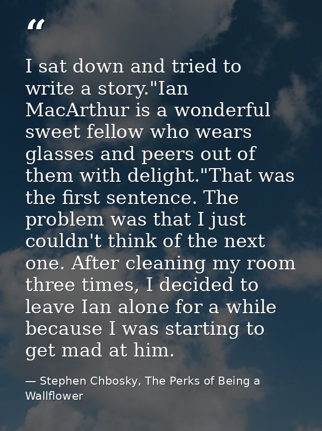 I sat down and tried to write a story."Ian MacArthur is a wonderful sweet fellow who wears glasses and peers out of them — Stephen Chbosky, The Perks of Being a Wallflower