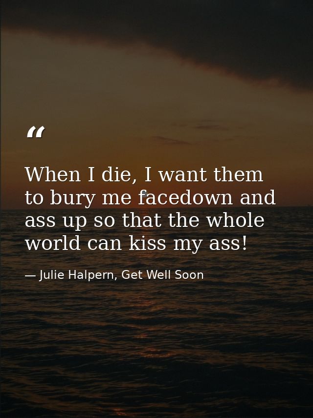 When I die, I want them to bury me facedown and ass up so that the whole world can kiss my ass! — Julie Halpern, Get Well Soon