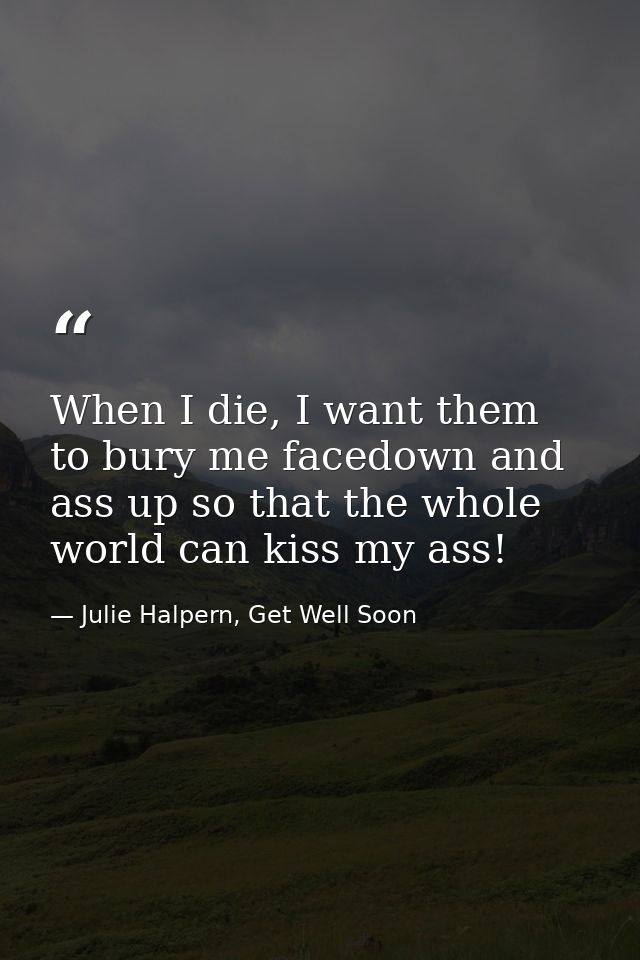 When I die, I want them to bury me facedown and ass up so that the whole world can kiss my ass! — Julie Halpern, Get Well Soon