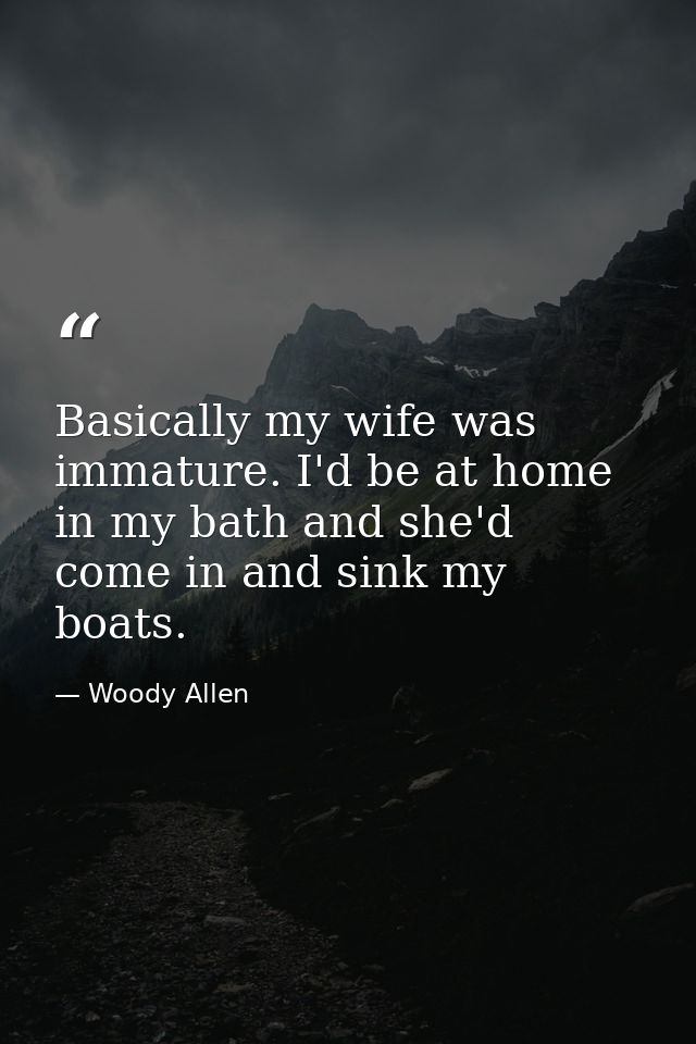 Basically my wife was immature. I'd be at home in my bath and she'd come in and sink my boats. — Woody Allen