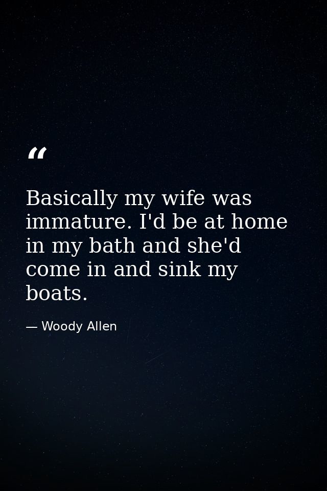 Basically my wife was immature. I'd be at home in my bath and she'd come in and sink my boats. — Woody Allen