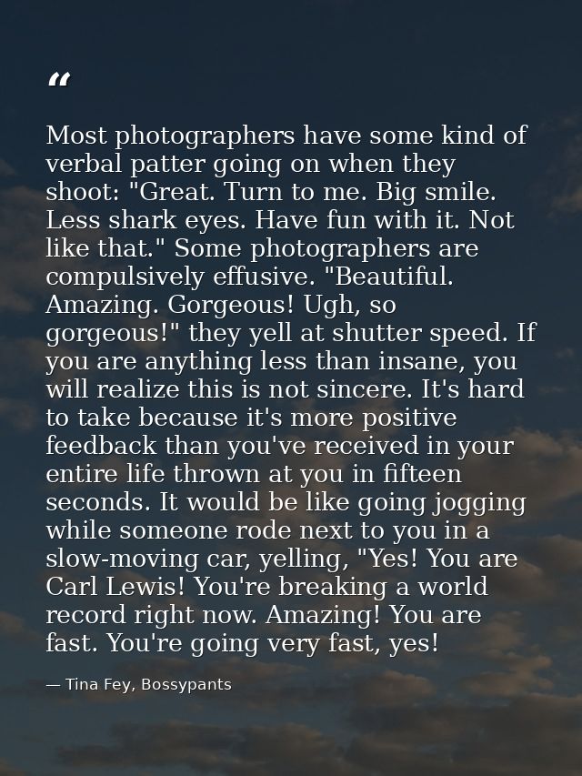 Most photographers have some kind of verbal patter going on when they shoot: "Great. Turn to me. Big smile. Less shark e — Tina Fey, Bossypants