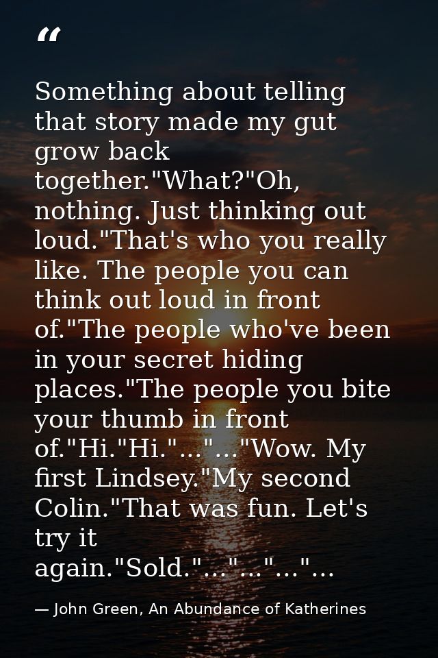 Something about telling that story made my gut grow back together."What?"Oh, nothing. Just thinking out loud."That's who — John Green, An Abundance of Katherines