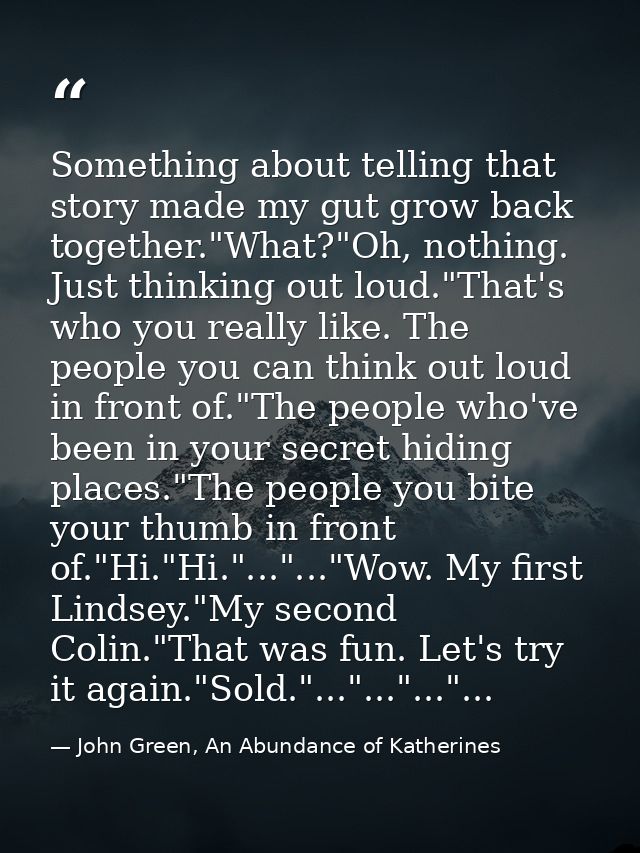 Something about telling that story made my gut grow back together."What?"Oh, nothing. Just thinking out loud."That's who — John Green, An Abundance of Katherines