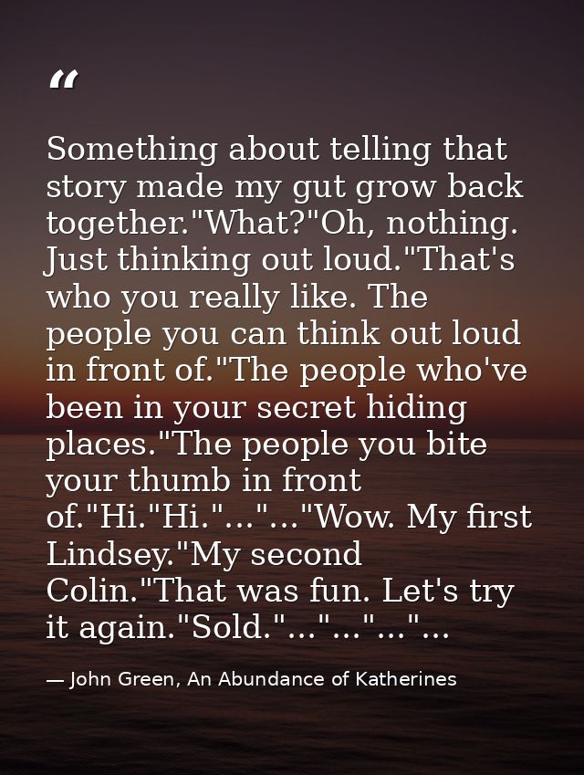 Something about telling that story made my gut grow back together."What?"Oh, nothing. Just thinking out loud."That's who — John Green, An Abundance of Katherines