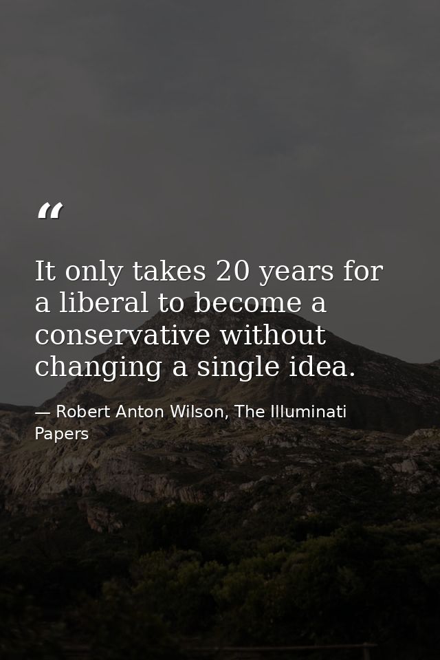 It only takes 20 years for a liberal to become a conservative without changing a single idea. — Robert Anton Wilson, The Illuminati Papers