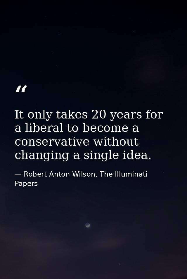 It only takes 20 years for a liberal to become a conservative without changing a single idea. — Robert Anton Wilson, The Illuminati Papers