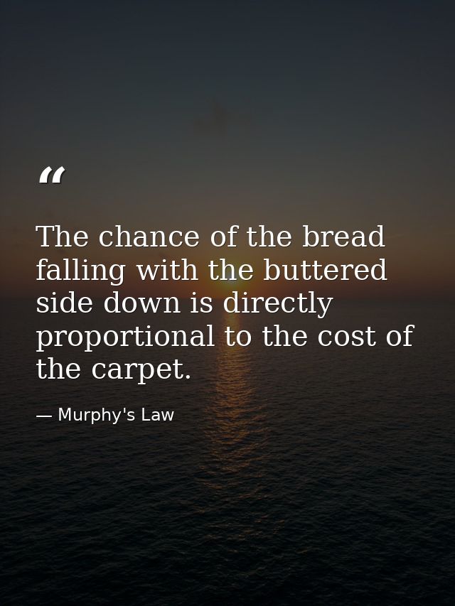The chance of the bread falling with the buttered side down is directly proportional to the cost of the carpet. — Murphy's Law