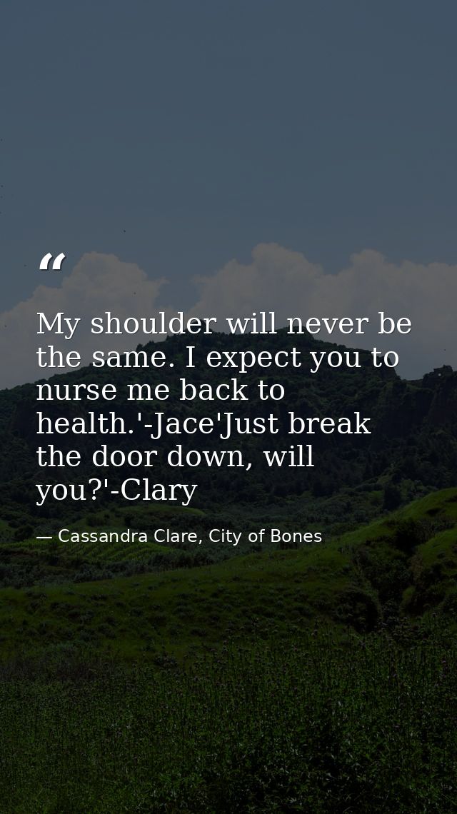 My shoulder will never be the same. I expect you to nurse me back to health.'-Jace'Just break the door down, will you?'- — Cassandra Clare, City of Bones