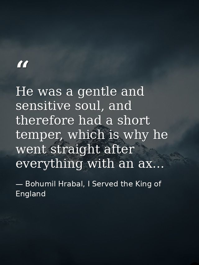 He was a gentle and sensitive soul, and therefore had a short temper, which is why he went straight after everything wit — Bohumil Hrabal, I Served the King of England