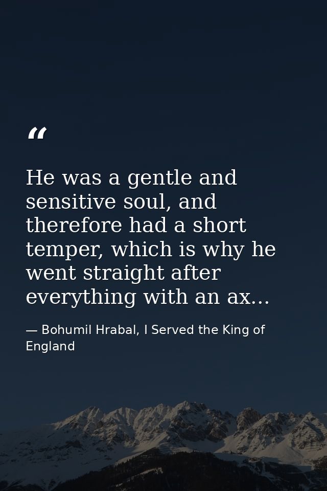 He was a gentle and sensitive soul, and therefore had a short temper, which is why he went straight after everything wit — Bohumil Hrabal, I Served the King of England