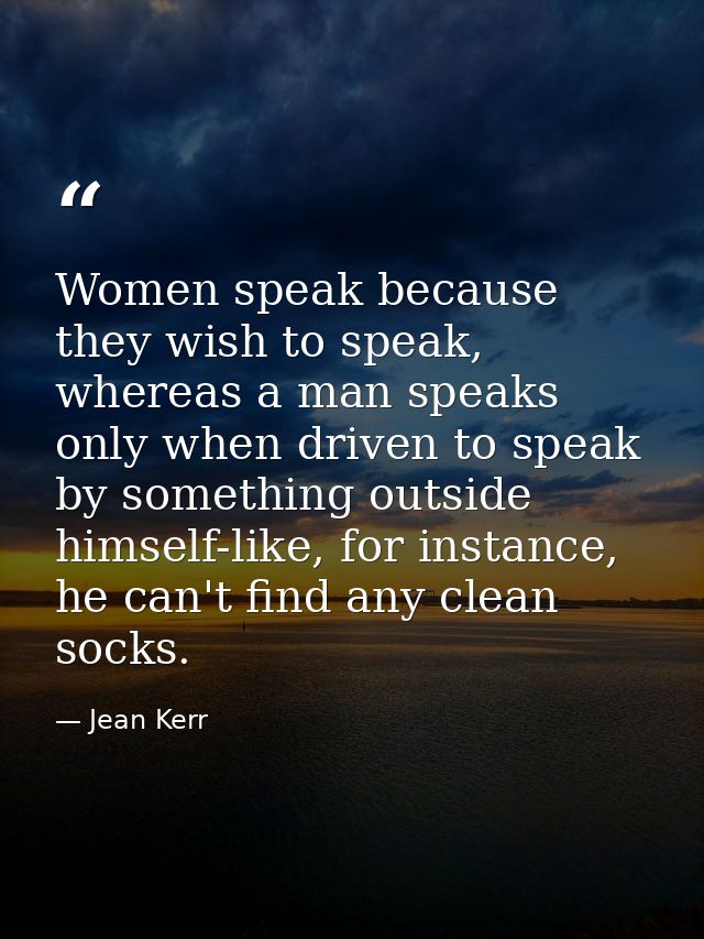 Women speak because they wish to speak, whereas a man speaks only when driven to speak by something outside himself-like — Jean Kerr