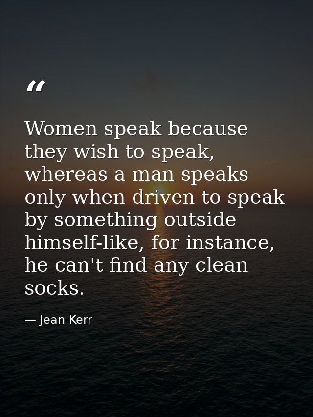 Women speak because they wish to speak, whereas a man speaks only when driven to speak by something outside himself-like — Jean Kerr