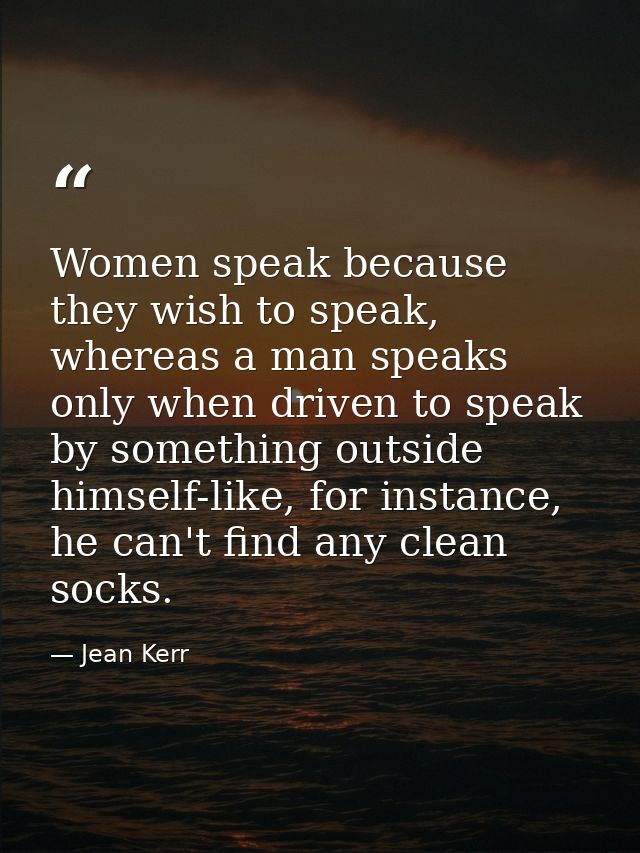Women speak because they wish to speak, whereas a man speaks only when driven to speak by something outside himself-like — Jean Kerr