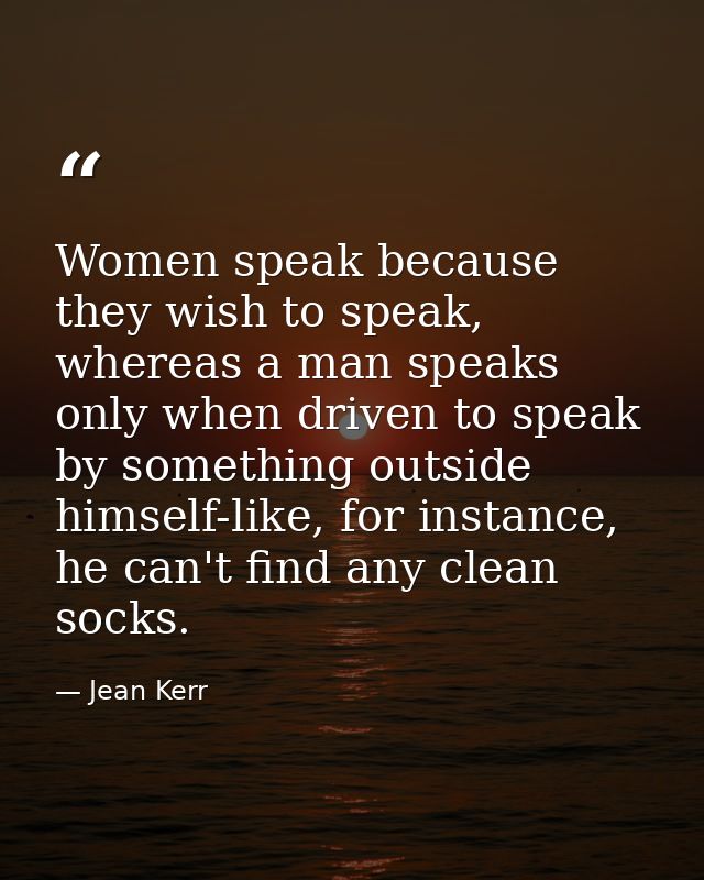 Women speak because they wish to speak, whereas a man speaks only when driven to speak by something outside himself-like — Jean Kerr