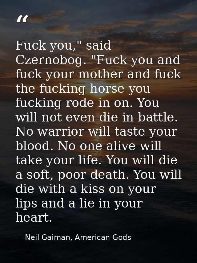 Fuck you," said Czernobog. "Fuck you and fuck your mother and fuck the fucking horse you fucking rode in on. You will no — Neil Gaiman, American Gods