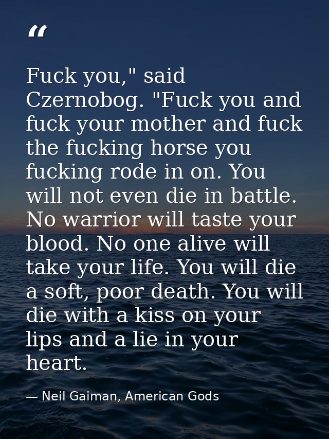 Fuck you," said Czernobog. "Fuck you and fuck your mother and fuck the fucking horse you fucking rode in on. You will no — Neil Gaiman, American Gods