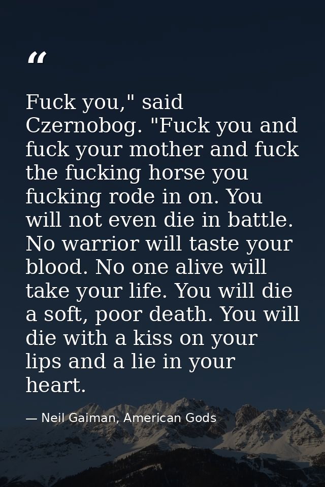 Fuck you," said Czernobog. "Fuck you and fuck your mother and fuck the fucking horse you fucking rode in on. You will no — Neil Gaiman, American Gods