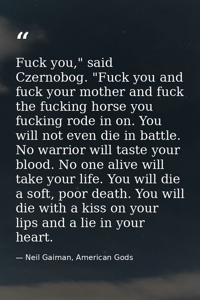 Fuck you," said Czernobog. "Fuck you and fuck your mother and fuck the fucking horse you fucking rode in on. You will no — Neil Gaiman, American Gods
