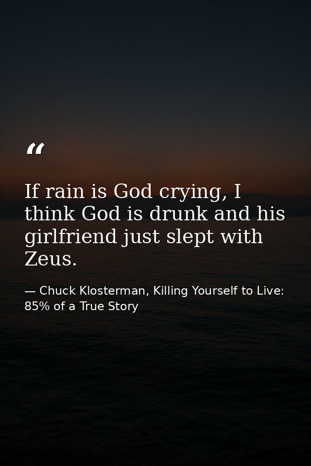 If rain is God crying, I think God is drunk and his girlfriend just slept with Zeus. — Chuck Klosterman, Killing Yourself to Live: 85% of a True Story