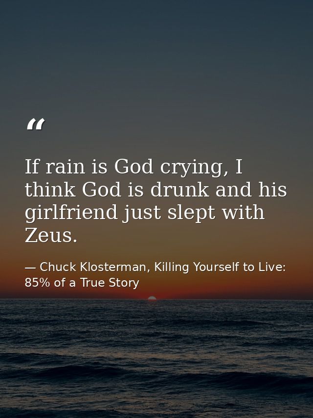 If rain is God crying, I think God is drunk and his girlfriend just slept with Zeus. — Chuck Klosterman, Killing Yourself to Live: 85% of a True Story