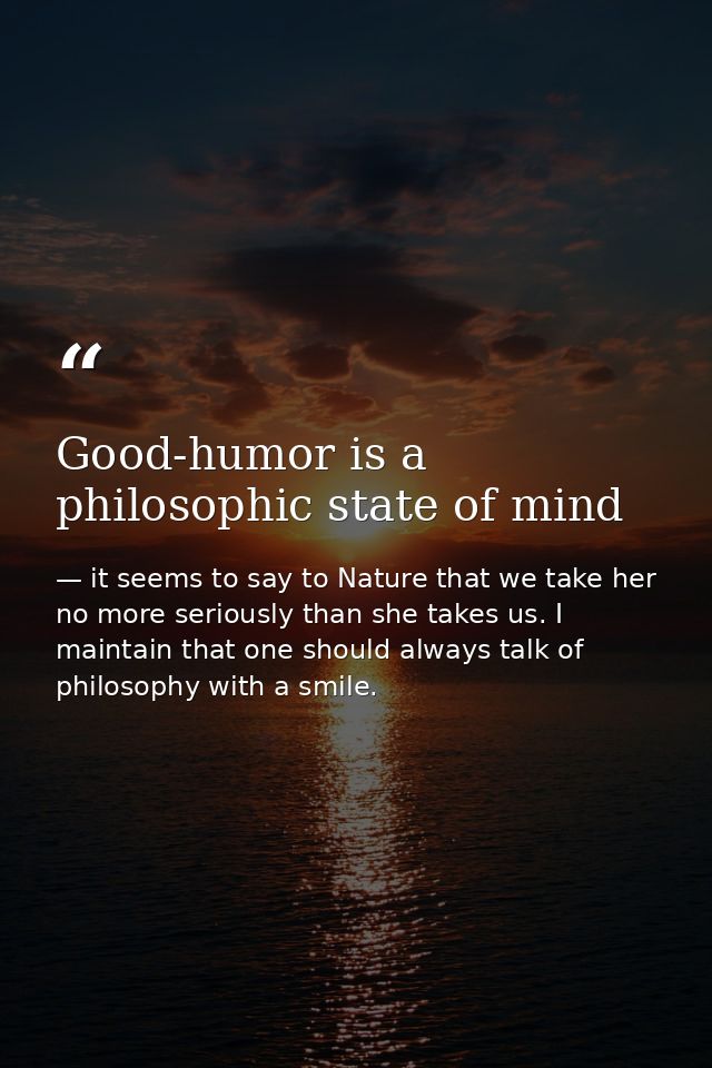 Good-humor is a philosophic state of mind — it seems to say to Nature that we take her no more seriously than she takes us. I maintain that one should always talk of philosophy with a smile.