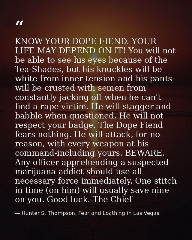 KNOW YOUR DOPE FIEND. YOUR LIFE MAY DEPEND ON IT! You will not be able to see his eyes because of the Tea-Shades, but hi — Hunter S. Thompson, Fear and Loathing in Las Vegas