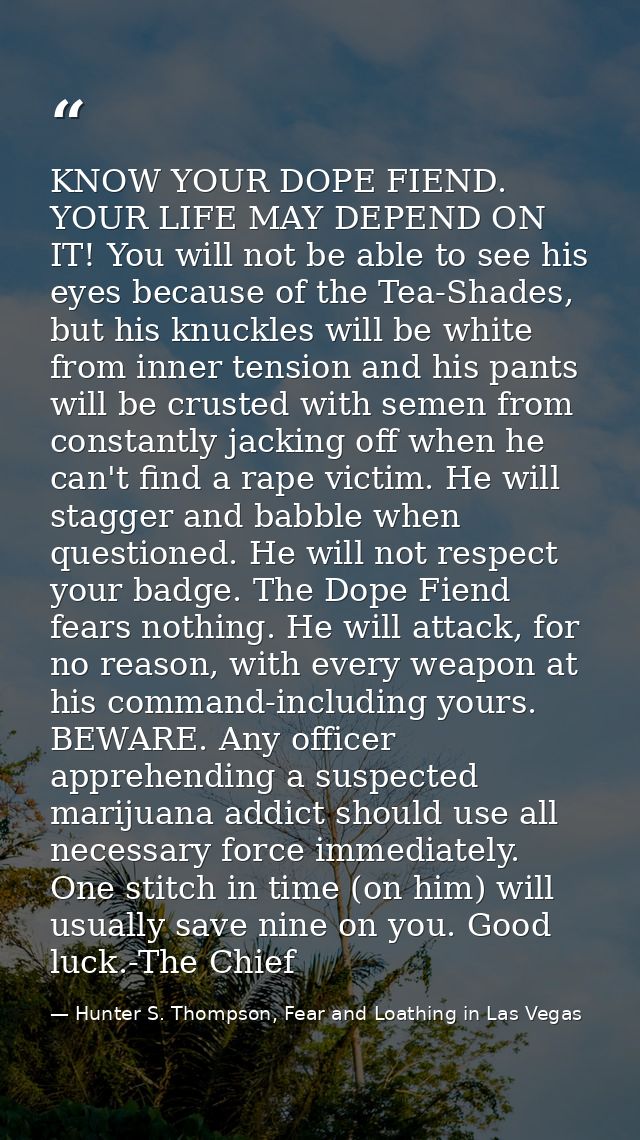 KNOW YOUR DOPE FIEND. YOUR LIFE MAY DEPEND ON IT! You will not be able to see his eyes because of the Tea-Shades, but hi — Hunter S. Thompson, Fear and Loathing in Las Vegas