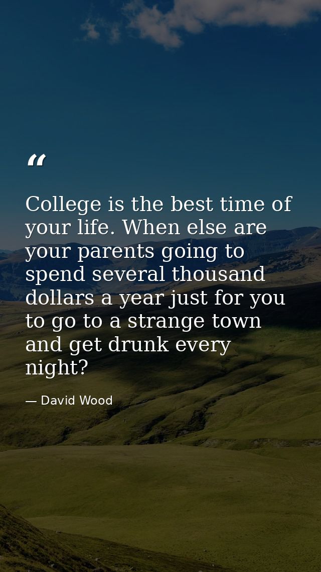 College is the best time of your life. When else are your parents going to spend several thousand dollars a year just fo — David Wood