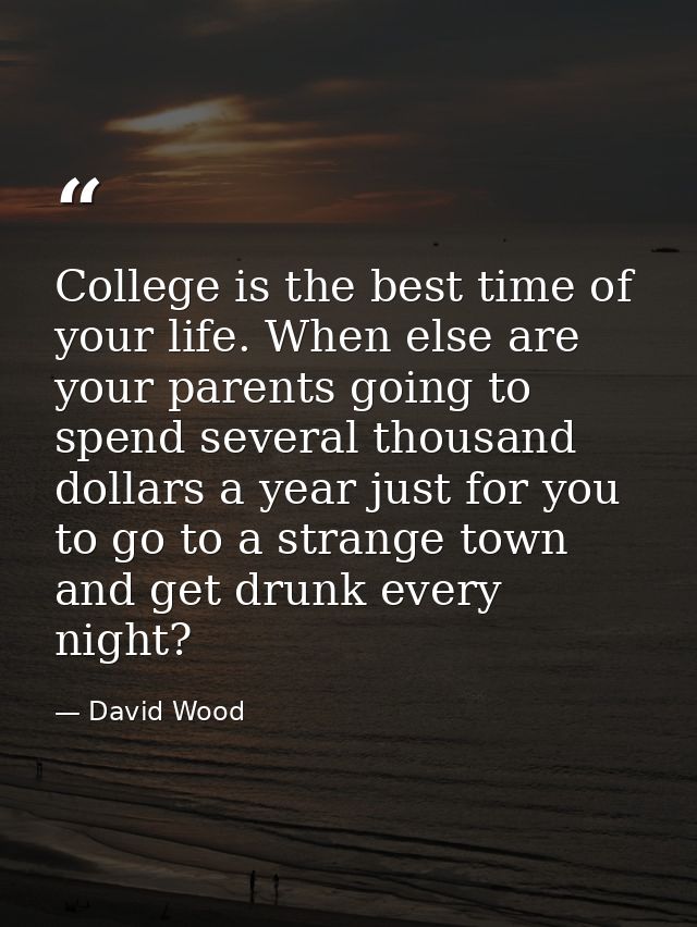 College is the best time of your life. When else are your parents going to spend several thousand dollars a year just fo — David Wood