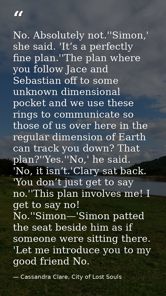 No. Absolutely not.''Simon,' she said. 'It’s a perfectly fine plan.''The plan where you follow Jace and Sebastian off to — Cassandra Clare, City of Lost Souls