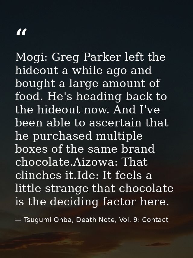 Mogi: Greg Parker left the hideout a while ago and bought a large amount of food. He's heading back to the hideout now.  — Tsugumi Ohba, Death Note, Vol. 9: Contact