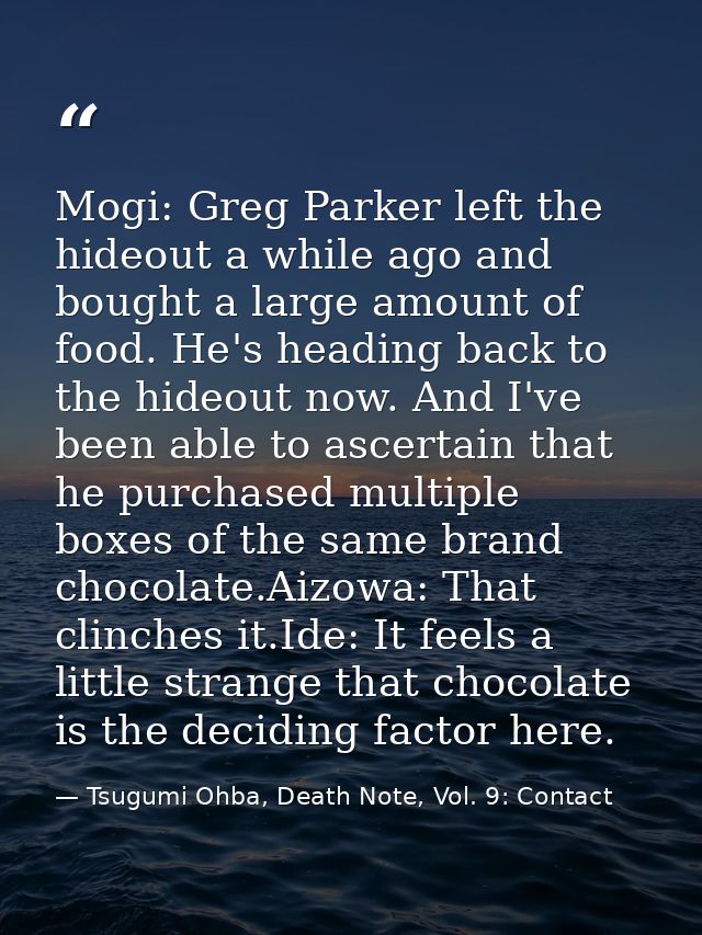 Mogi: Greg Parker left the hideout a while ago and bought a large amount of food. He's heading back to the hideout now.  — Tsugumi Ohba, Death Note, Vol. 9: Contact