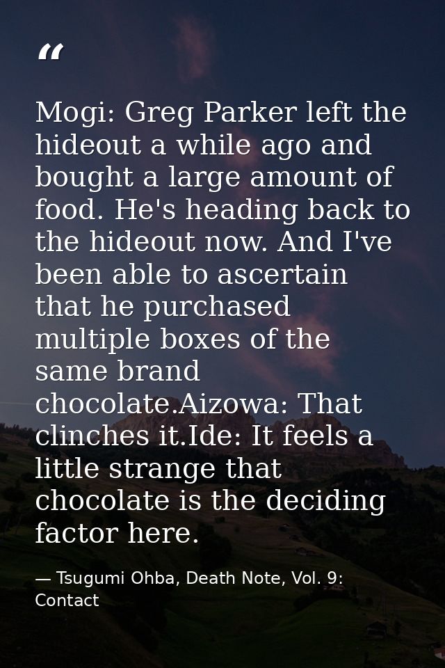Mogi: Greg Parker left the hideout a while ago and bought a large amount of food. He's heading back to the hideout now.  — Tsugumi Ohba, Death Note, Vol. 9: Contact