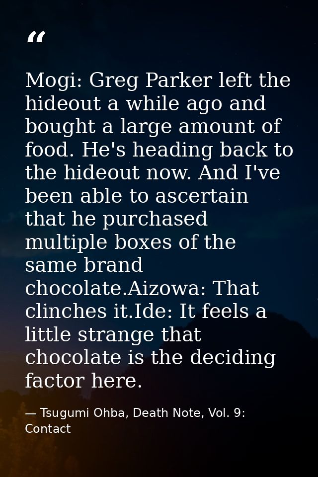 Mogi: Greg Parker left the hideout a while ago and bought a large amount of food. He's heading back to the hideout now.  — Tsugumi Ohba, Death Note, Vol. 9: Contact