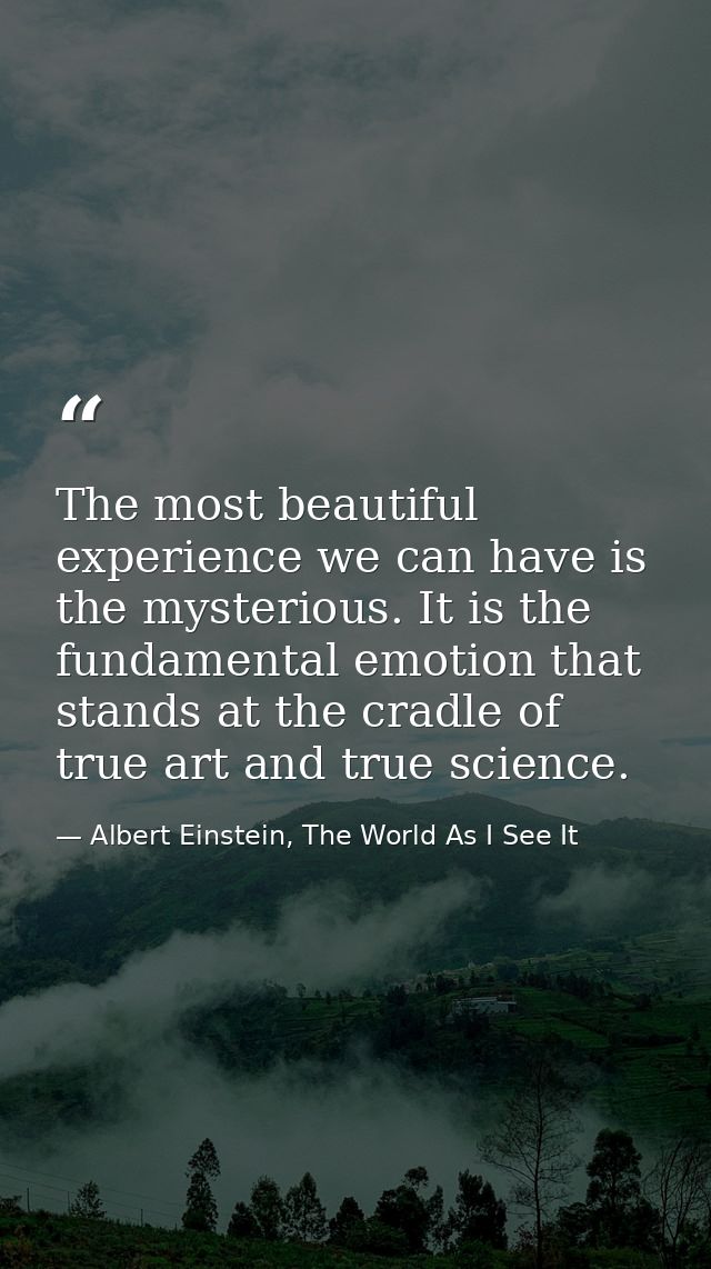 The most beautiful experience we can have is the mysterious. It is the fundamental emotion that stands at the cradle of  — Albert Einstein, The World As I See It