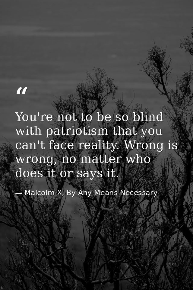 You're not to be so blind with patriotism that you can't face reality. Wrong is wrong, no matter who does it or says it. — Malcolm X, By Any Means Necessary
