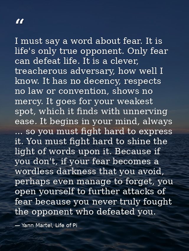 I must say a word about fear. It is life's only true opponent. Only fear can defeat life. It is a clever, treacherous ad — Yann Martel, Life of Pi