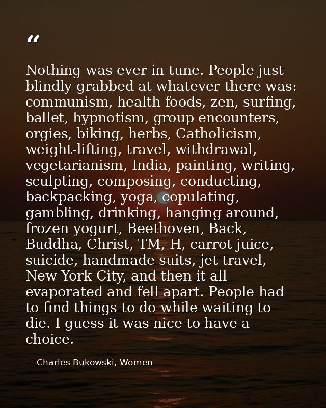 Nothing was ever in tune. People just blindly grabbed at whatever there was: communism, health foods, zen, surfing, ball — Charles Bukowski, Women