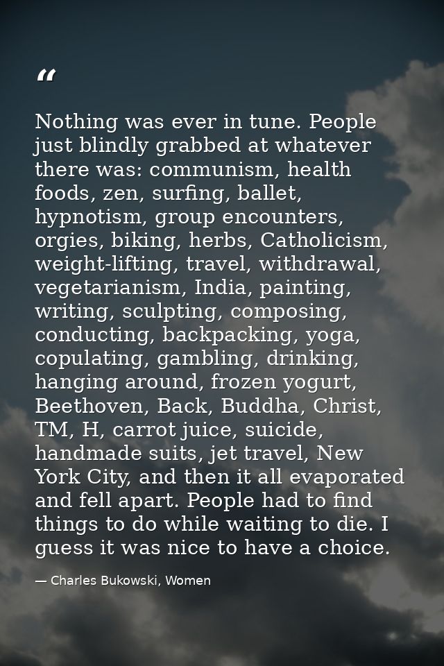 Nothing was ever in tune. People just blindly grabbed at whatever there was: communism, health foods, zen, surfing, ball — Charles Bukowski, Women