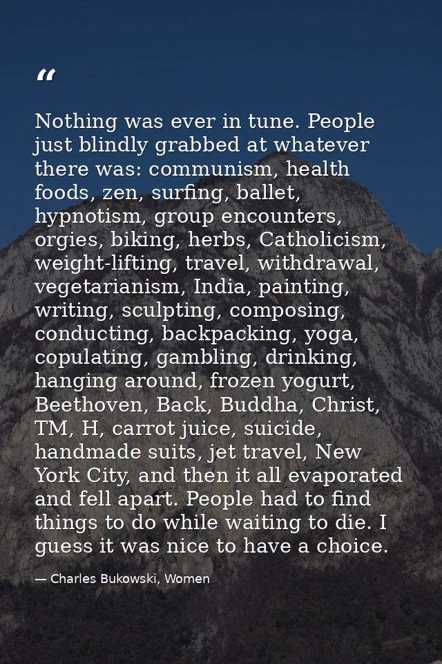 Nothing was ever in tune. People just blindly grabbed at whatever there was: communism, health foods, zen, surfing, ball — Charles Bukowski, Women